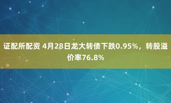 证配所配资 4月28日龙大转债下跌0.95%，转股溢价率76.8%