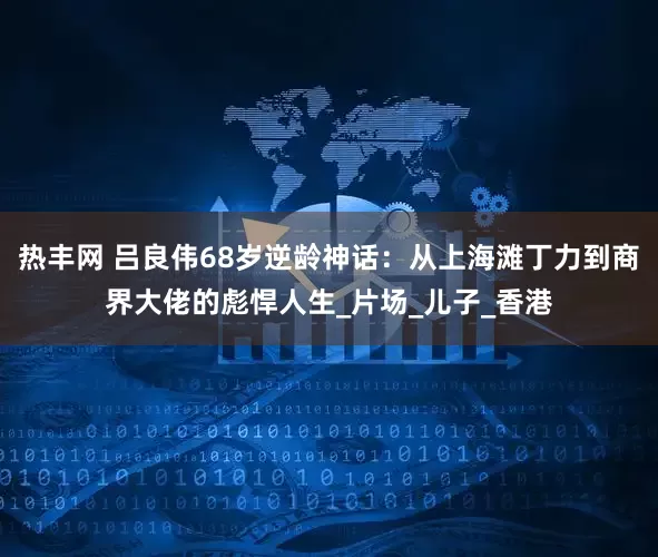 热丰网 吕良伟68岁逆龄神话：从上海滩丁力到商界大佬的彪悍人生_片场_儿子_香港