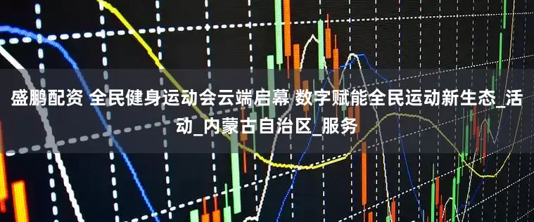 盛鹏配资 全民健身运动会云端启幕 数字赋能全民运动新生态_活动_内蒙古自治区_服务