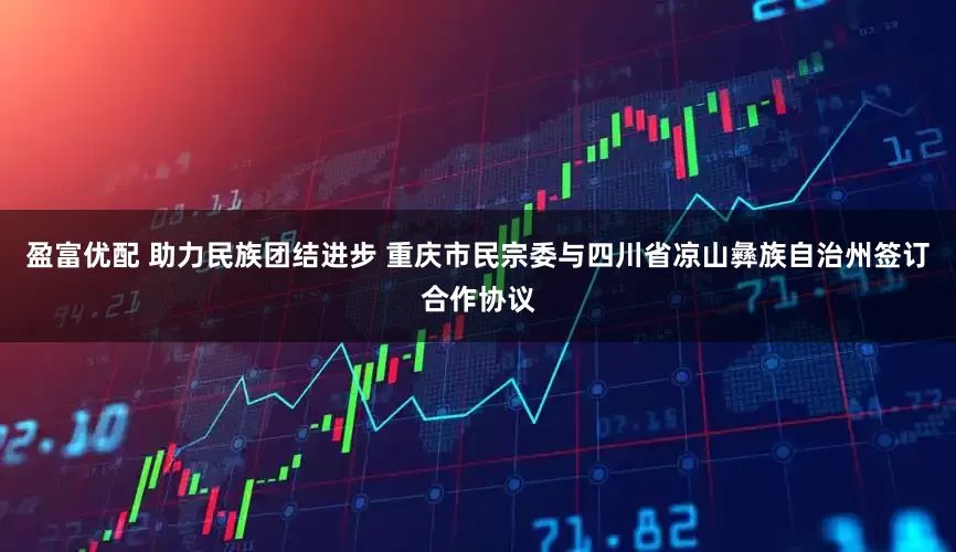 盈富优配 助力民族团结进步 重庆市民宗委与四川省凉山彝族自治州签订合作协议