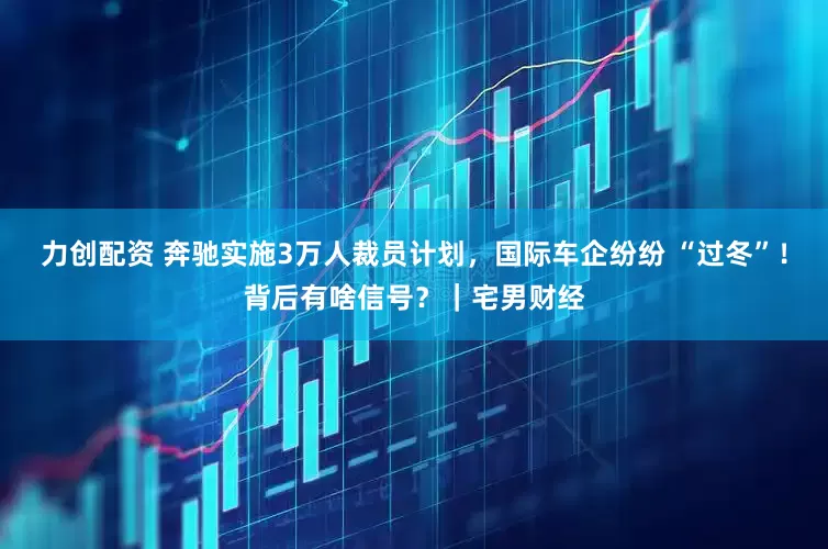 力创配资 奔驰实施3万人裁员计划，国际车企纷纷 “过冬”！背后有啥信号？｜宅男财经