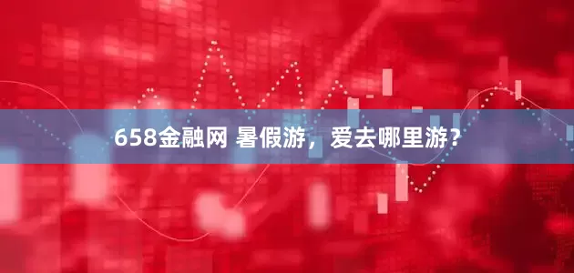 658金融网 暑假游，爱去哪里游？